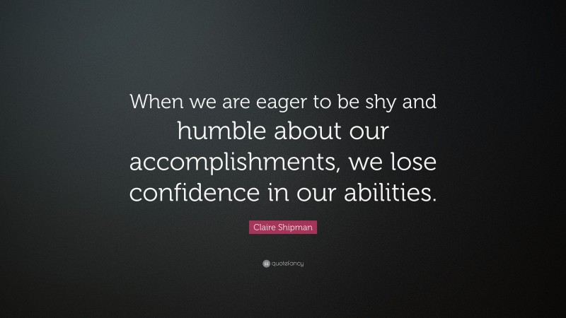 Claire Shipman Quote: “When we are eager to be shy and humble about our accomplishments, we lose confidence in our abilities.”