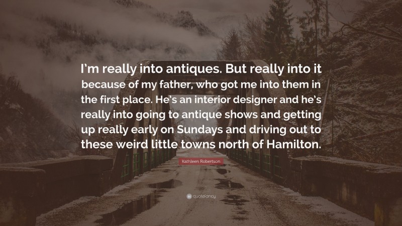 Kathleen Robertson Quote: “I’m really into antiques. But really into it because of my father, who got me into them in the first place. He’s an interior designer and he’s really into going to antique shows and getting up really early on Sundays and driving out to these weird little towns north of Hamilton.”