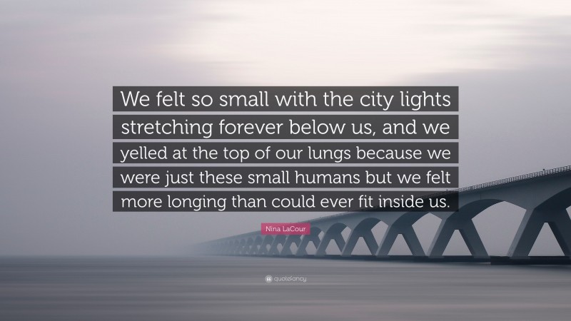 Nina LaCour Quote: “We felt so small with the city lights stretching forever below us, and we yelled at the top of our lungs because we were just these small humans but we felt more longing than could ever fit inside us.”