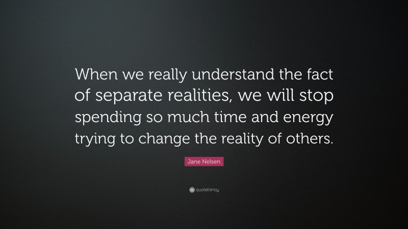 Jane Nelsen Quote: “When we really understand the fact of separate realities, we will stop spending so much time and energy trying to change the reality of others.”