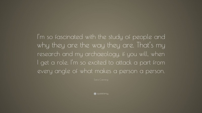 Sara Canning Quote: “I’m so fascinated with the study of people and why they are the way they are. That’s my research and my archaeology, if you will, when I get a role. I’m so excited to attack a part from every angle of what makes a person a person.”