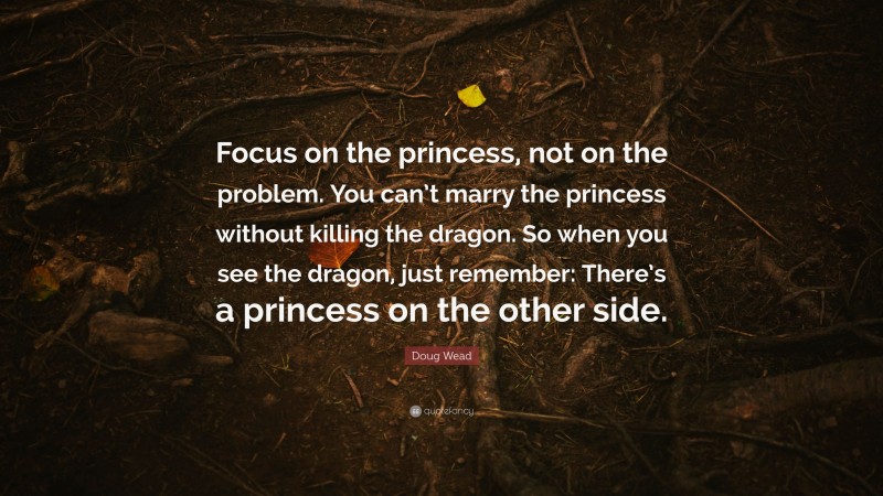 Doug Wead Quote: “Focus on the princess, not on the problem. You can’t marry the princess without killing the dragon. So when you see the dragon, just remember: There’s a princess on the other side.”