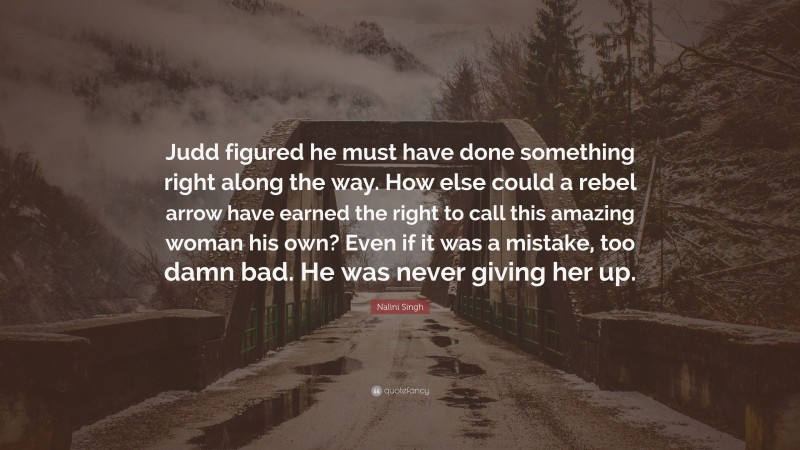 Nalini Singh Quote: “Judd figured he must have done something right along the way. How else could a rebel arrow have earned the right to call this amazing woman his own? Even if it was a mistake, too damn bad. He was never giving her up.”