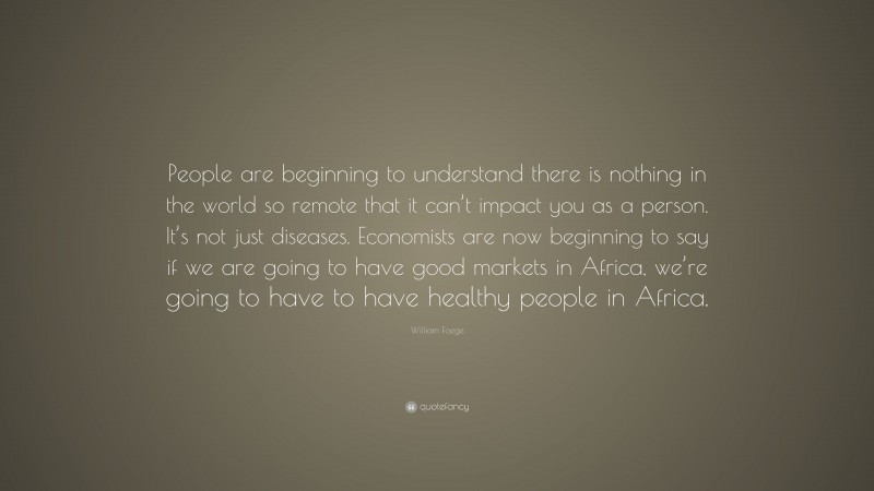 William Foege Quote: “People are beginning to understand there is nothing in the world so remote that it can’t impact you as a person. It’s not just diseases. Economists are now beginning to say if we are going to have good markets in Africa, we’re going to have to have healthy people in Africa.”