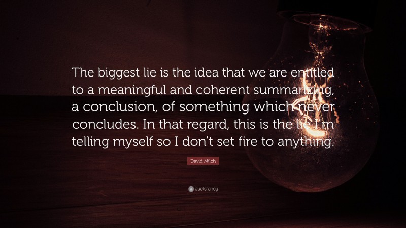David Milch Quote: “The biggest lie is the idea that we are entitled to a meaningful and coherent summarizing, a conclusion, of something which never concludes. In that regard, this is the lie I’m telling myself so I don’t set fire to anything.”