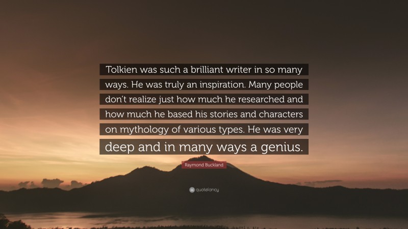 Raymond Buckland Quote: “Tolkien was such a brilliant writer in so many ways. He was truly an inspiration. Many people don’t realize just how much he researched and how much he based his stories and characters on mythology of various types. He was very deep and in many ways a genius.”