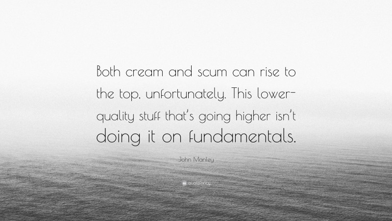 John Manley Quote: “Both cream and scum can rise to the top, unfortunately. This lower-quality stuff that’s going higher isn’t doing it on fundamentals.”