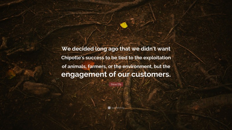 Steve Ells Quote: “We decided long ago that we didn’t want Chipotle’s success to be tied to the exploitation of animals, farmers, or the environment, but the engagement of our customers.”