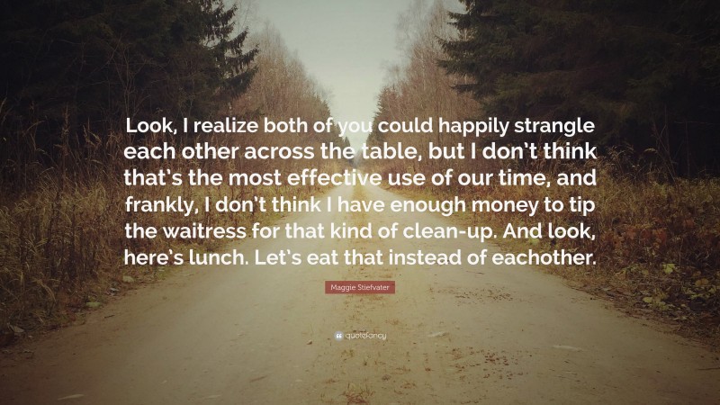 Maggie Stiefvater Quote: “Look, I realize both of you could happily strangle each other across the table, but I don’t think that’s the most effective use of our time, and frankly, I don’t think I have enough money to tip the waitress for that kind of clean-up. And look, here’s lunch. Let’s eat that instead of eachother.”