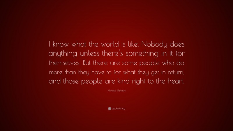 Nahoko Uehashi Quote: “I know what the world is like. Nobody does anything unless there’s something in it for themselves. But there are some people who do more than they have to for what they get in return, and those people are kind right to the heart.”
