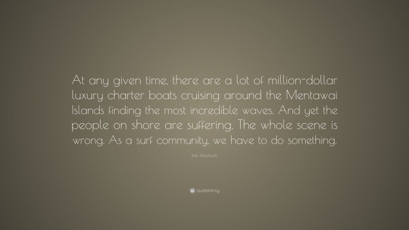 Rob Machado Quote: “At any given time, there are a lot of million-dollar luxury charter boats cruising around the Mentawai Islands finding the most incredible waves. And yet the people on shore are suffering. The whole scene is wrong. As a surf community, we have to do something.”