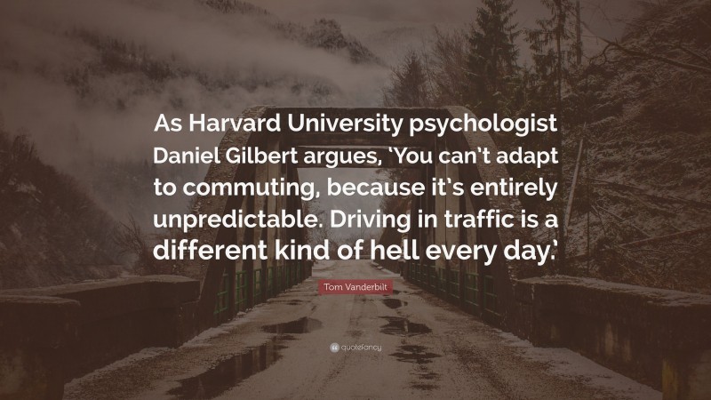 Tom Vanderbilt Quote: “As Harvard University psychologist Daniel Gilbert argues, ‘You can’t adapt to commuting, because it’s entirely unpredictable. Driving in traffic is a different kind of hell every day.’”