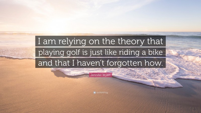 Jennifer Wyatt Quote: “I am relying on the theory that playing golf is just like riding a bike and that I haven’t forgotten how.”