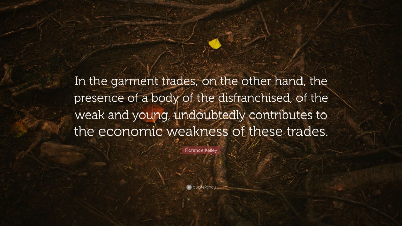 Florence Kelley Quote: “In the garment trades, on the other hand, the presence of a body of the disfranchised, of the weak and young, undoubtedly contributes to the economic weakness of these trades.”