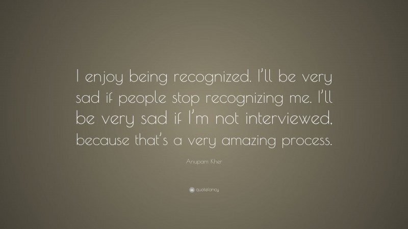 Anupam Kher Quote: “I enjoy being recognized. I’ll be very sad if people stop recognizing me. I’ll be very sad if I’m not interviewed, because that’s a very amazing process.”