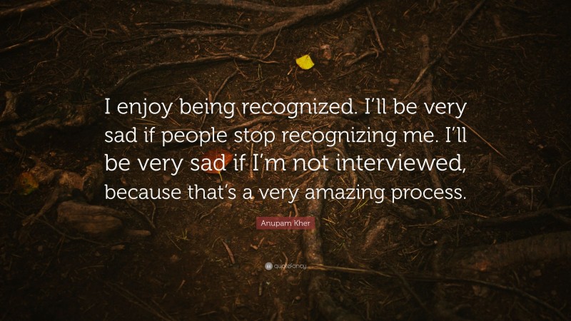 Anupam Kher Quote: “I enjoy being recognized. I’ll be very sad if people stop recognizing me. I’ll be very sad if I’m not interviewed, because that’s a very amazing process.”