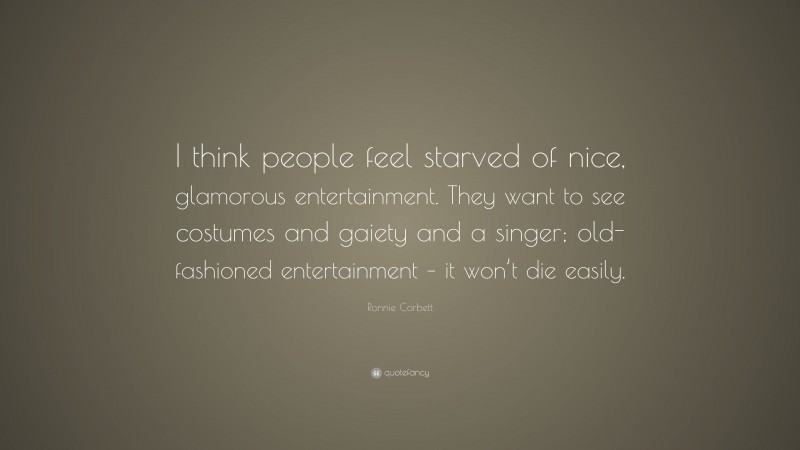Ronnie Corbett Quote: “I think people feel starved of nice, glamorous entertainment. They want to see costumes and gaiety and a singer; old-fashioned entertainment – it won’t die easily.”