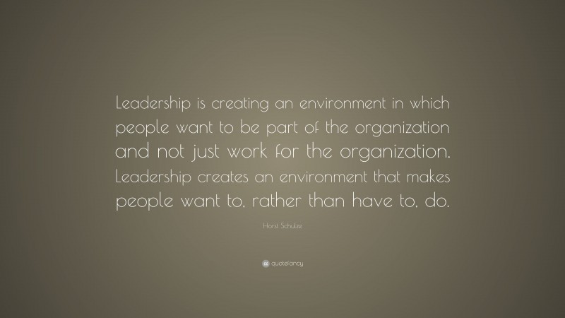 Horst Schulze Quote: “Leadership is creating an environment in which people want to be part of the organization and not just work for the organization. Leadership creates an environment that makes people want to, rather than have to, do.”