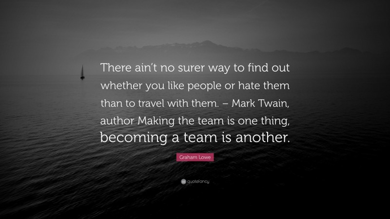 Graham Lowe Quote: “There ain’t no surer way to find out whether you like people or hate them than to travel with them. – Mark Twain, author Making the team is one thing, becoming a team is another.”