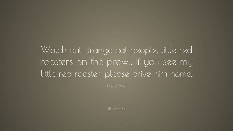 Howlin' Wolf Quote: “Watch out strange cat people, little red roosters on the prowl. If you see my little red rooster, please drive him home.”