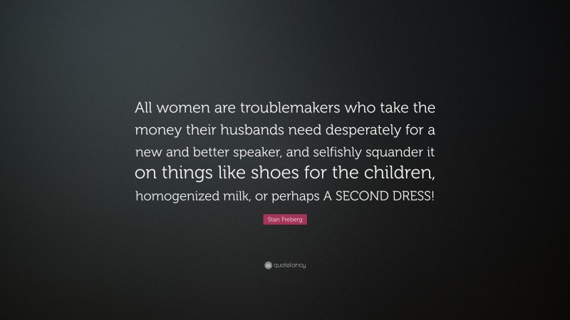 Stan Freberg Quote: “All women are troublemakers who take the money their husbands need desperately for a new and better speaker, and selfishly squander it on things like shoes for the children, homogenized milk, or perhaps A SECOND DRESS!”