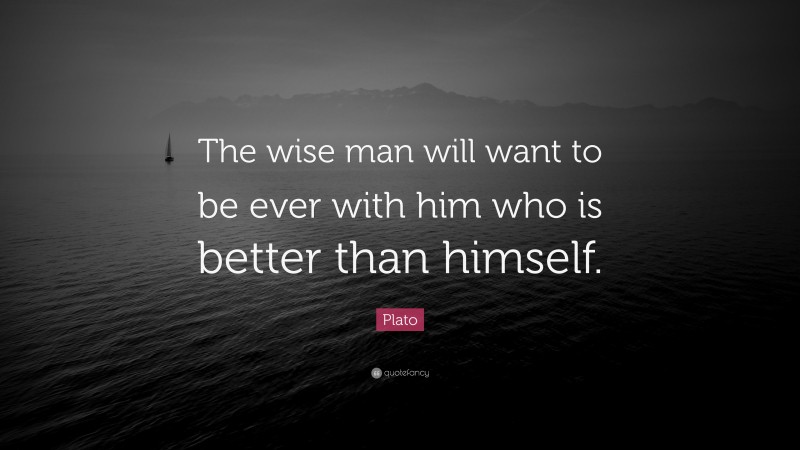 Plato Quote: “The wise man will want to be ever with him who is better than himself.”