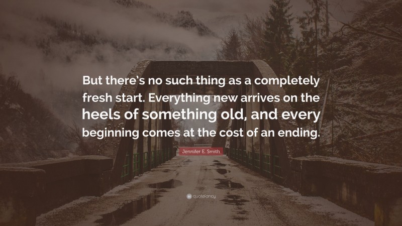 Jennifer E. Smith Quote: “But there’s no such thing as a completely fresh start. Everything new arrives on the heels of something old, and every beginning comes at the cost of an ending.”