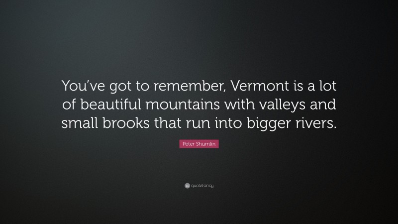 Peter Shumlin Quote: “You’ve got to remember, Vermont is a lot of beautiful mountains with valleys and small brooks that run into bigger rivers.”