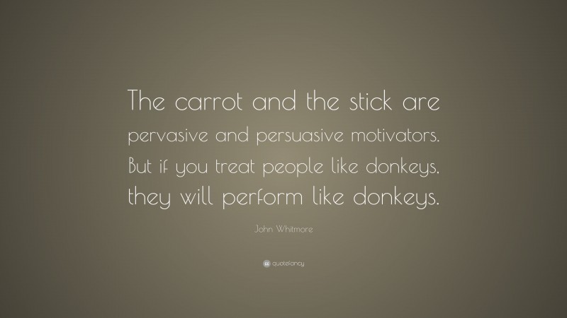 John Whitmore Quote: “The carrot and the stick are pervasive and persuasive motivators. But if you treat people like donkeys, they will perform like donkeys.”