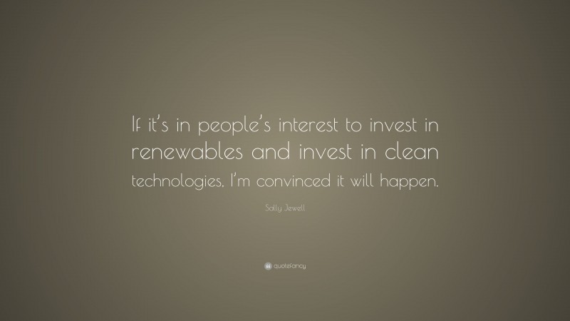 Sally Jewell Quote: “If it’s in people’s interest to invest in renewables and invest in clean technologies, I’m convinced it will happen.”