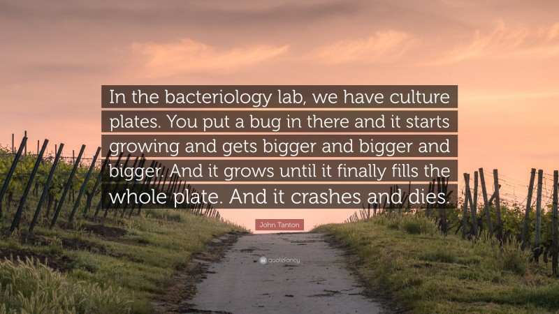 John Tanton Quote: “In the bacteriology lab, we have culture plates. You put a bug in there and it starts growing and gets bigger and bigger and bigger. And it grows until it finally fills the whole plate. And it crashes and dies.”