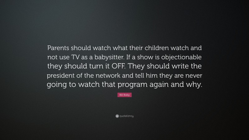 Bill Bixby Quote: “Parents should watch what their children watch and not use TV as a babysitter. If a show is objectionable they should turn it OFF. They should write the president of the network and tell him they are never going to watch that program again and why.”