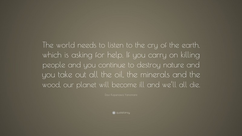 Davi Kopenawa Yanomami Quote: “The world needs to listen to the cry of the earth, which is asking for help. If you carry on killing people and you continue to destroy nature and you take out all the oil, the minerals and the wood, our planet will become ill and we’ll all die.”