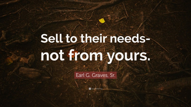Earl G. Graves, Sr. Quote: “Sell to their needs-not from yours.”
