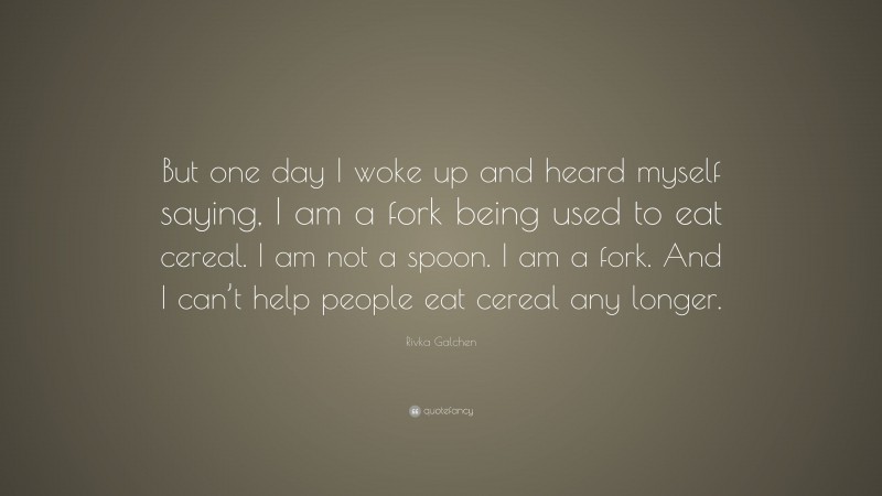 Rivka Galchen Quote: “But one day I woke up and heard myself saying, I am a fork being used to eat cereal. I am not a spoon. I am a fork. And I can’t help people eat cereal any longer.”