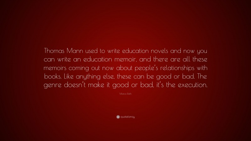 Marco Roth Quote: “Thomas Mann used to write education novels and now you can write an education memoir, and there are all these memoirs coming out now about people’s relationships with books. Like anything else, these can be good or bad. The genre doesn’t make it good or bad, it’s the execution.”