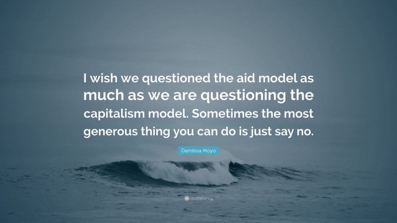 Dambisa Moyo Quote: “I wish we questioned the aid model as much as we are questioning the capitalism model. Sometimes the most generous thing you can do is just say no.”