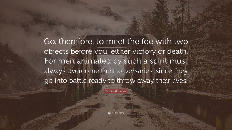 Scipio Africanus Quote: “Go, therefore, to meet the foe with two objects before you, either victory or death. For men animated by such a spirit must always overcome their adversaries, since they go into battle ready to throw away their lives.”