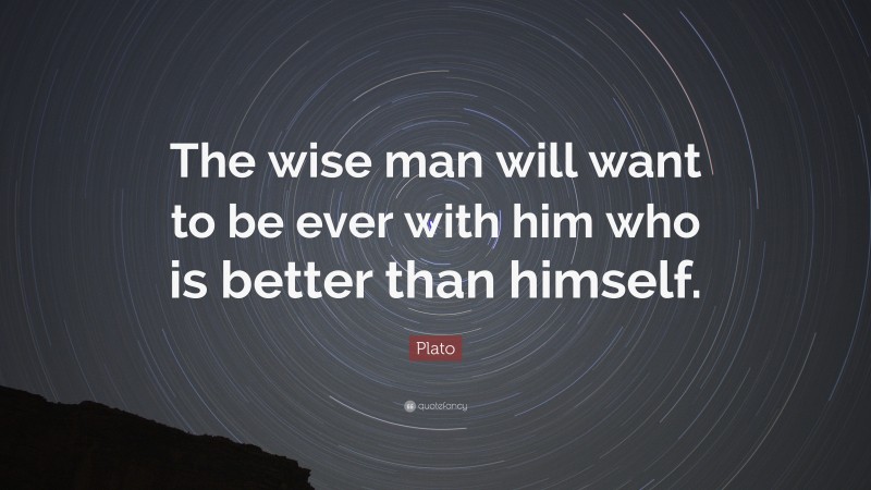 Plato Quote: “The wise man will want to be ever with him who is better than himself.”
