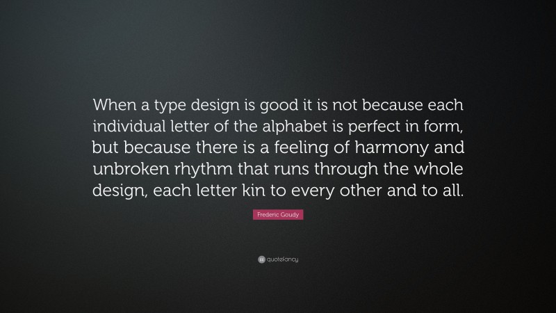 Frederic Goudy Quote: “When a type design is good it is not because each individual letter of the alphabet is perfect in form, but because there is a feeling of harmony and unbroken rhythm that runs through the whole design, each letter kin to every other and to all.”
