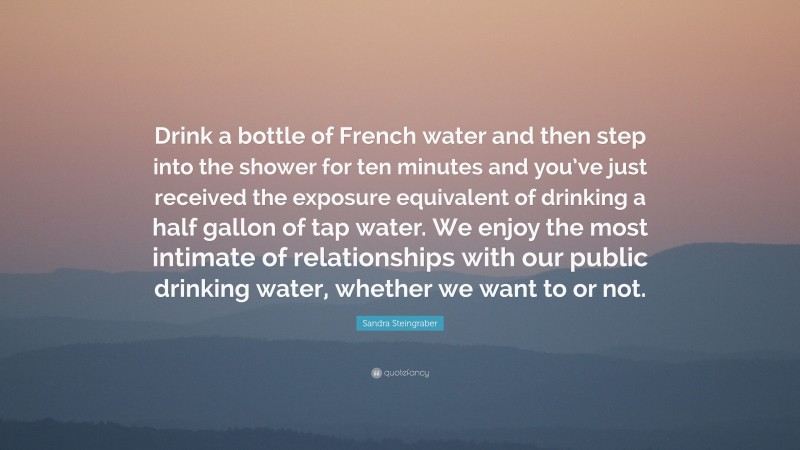Sandra Steingraber Quote: “Drink a bottle of French water and then step into the shower for ten minutes and you’ve just received the exposure equivalent of drinking a half gallon of tap water. We enjoy the most intimate of relationships with our public drinking water, whether we want to or not.”