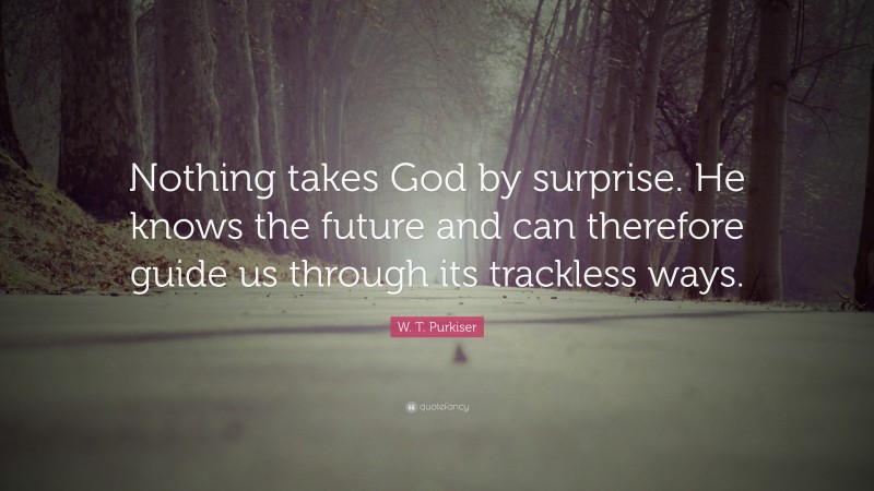 W. T. Purkiser Quote: “Nothing takes God by surprise. He knows the future and can therefore guide us through its trackless ways.”