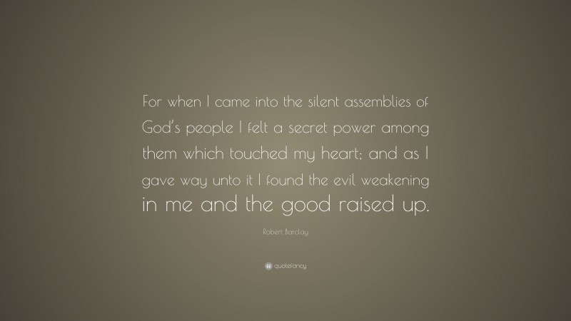 Robert Barclay Quote: “For when I came into the silent assemblies of God’s people I felt a secret power among them which touched my heart; and as I gave way unto it I found the evil weakening in me and the good raised up.”