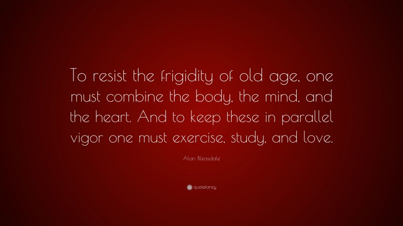 Alan Bleasdale Quote: “To resist the frigidity of old age, one must combine the body, the mind, and the heart. And to keep these in parallel vigor one must exercise, study, and love.”