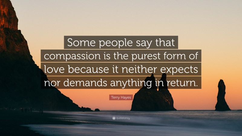 Terry Hayes Quote: “Some people say that compassion is the purest form of love because it neither expects nor demands anything in return.”