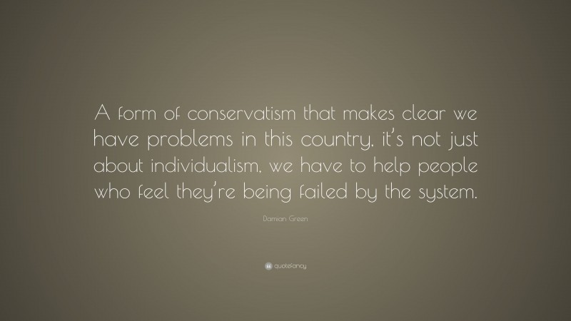 Damian Green Quote: “A form of conservatism that makes clear we have problems in this country, it’s not just about individualism, we have to help people who feel they’re being failed by the system.”