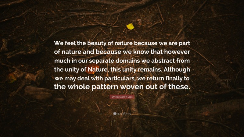 Ernest Everett Just Quote: “We feel the beauty of nature because we are part of nature and because we know that however much in our separate domains we abstract from the unity of Nature, this unity remains. Although we may deal with particulars, we return finally to the whole pattern woven out of these.”