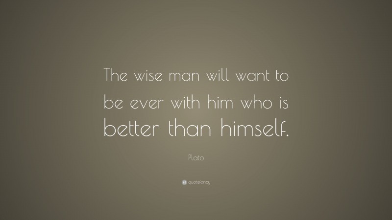 Plato Quote: “The wise man will want to be ever with him who is better than himself.”
