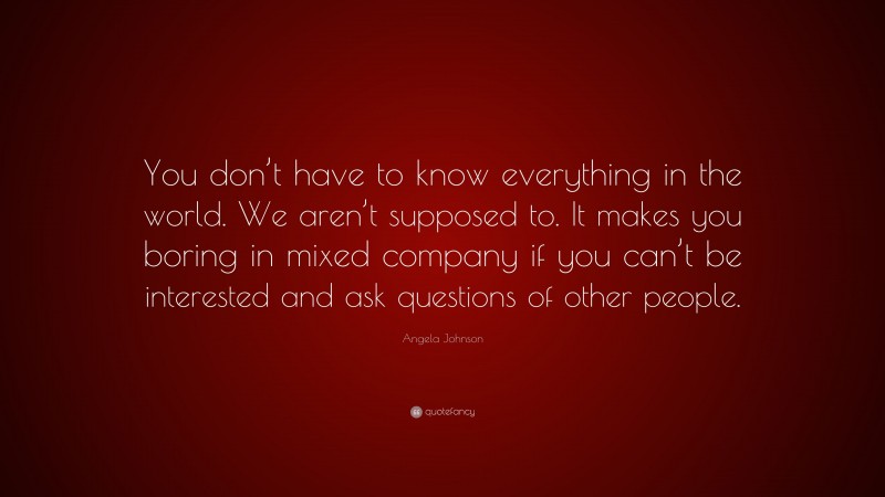 Angela Johnson Quote: “You don’t have to know everything in the world. We aren’t supposed to. It makes you boring in mixed company if you can’t be interested and ask questions of other people.”