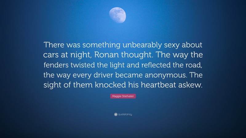 Maggie Stiefvater Quote: “There was something unbearably sexy about cars at night, Ronan thought. The way the fenders twisted the light and reflected the road, the way every driver became anonymous. The sight of them knocked his heartbeat askew.”